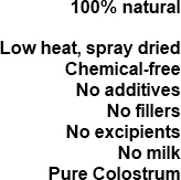 100% natural. Our colostrum is: low heat, spray dried and chemical free. No additives, no fillers, no excipients, no milk, just pure colostrum.