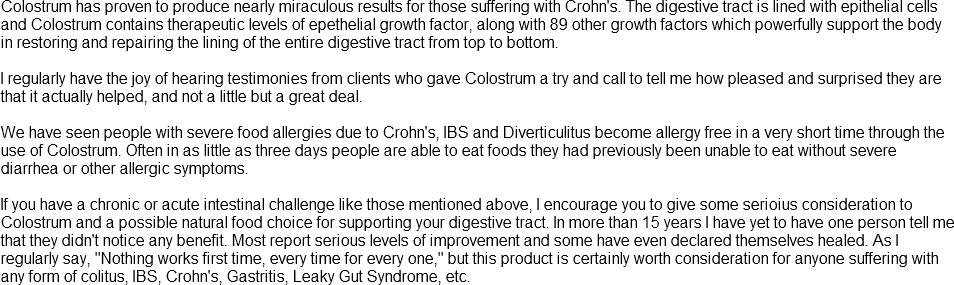 Colostrum has proven to produce nearly miraculous results for those suffering with Crohn's. The digestive tract is lined with epithelial cells and Colostrum contains therapeutic levels of epthelial growth factor . . . 