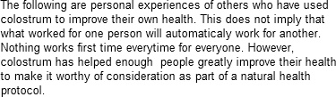 The following are personal experiences of others who have used colostrum to improve their own health. This does not imply that what worked for one person will automaticaly work for another. Nothing works first time everytime for everyone. However, colostrum has helped enough  people greatly improve their health to make it worthy of consideration as part of a natural health protocol.