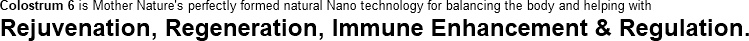 Colostrum 6 is mother nature's perfectly formed natural nano technology for balancing the body and helping with rejuvenation, regenerastion, immune enancement and regulation.